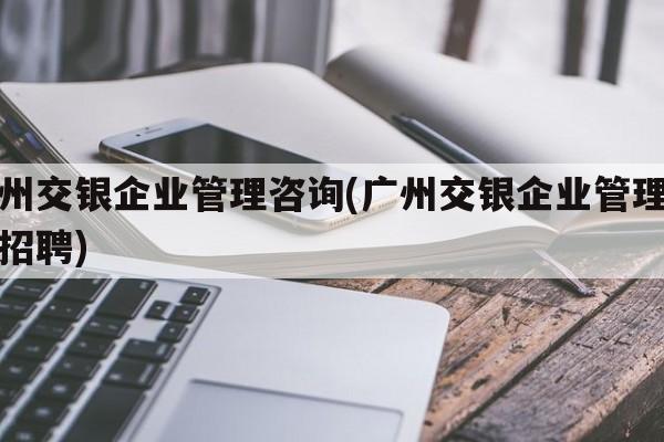 广州交银企业管理咨询(广州交银企业管理咨询招聘)